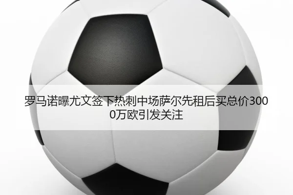 罗马诺曝尤文签下热刺中场萨尔先租后买总价3000万欧引发关注
