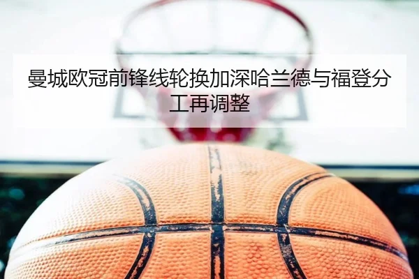 曼城欧冠前锋线轮换加深哈兰德与福登分工再调整